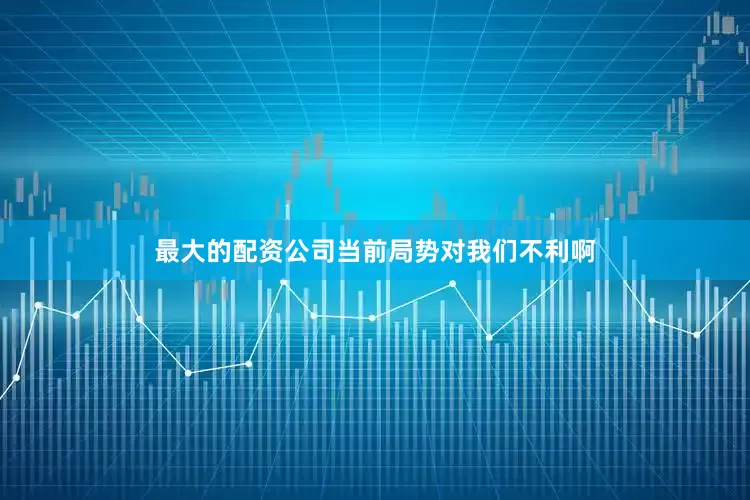 最大的配资公司当前局势对我们不利啊