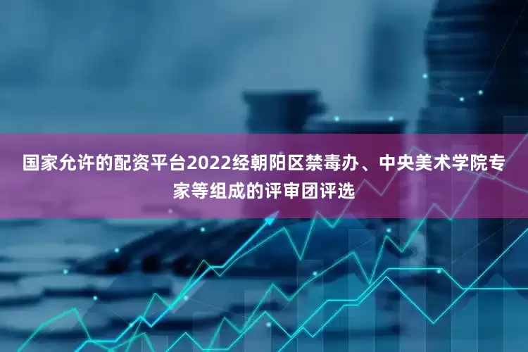 国家允许的配资平台2022经朝阳区禁毒办、中央美术学院专家等组成的评审团评选