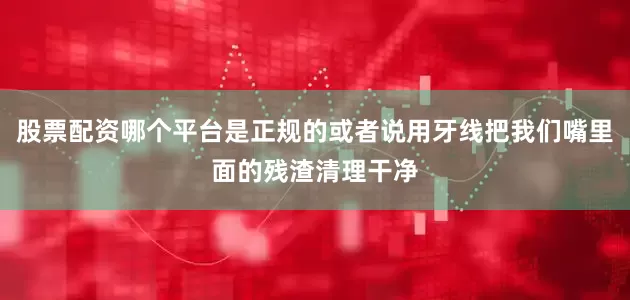 股票配资哪个平台是正规的或者说用牙线把我们嘴里面的残渣清理干净
