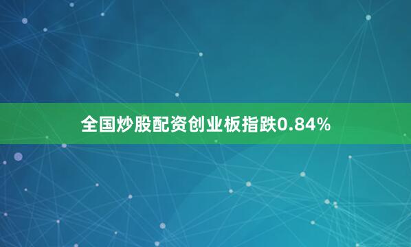 全国炒股配资创业板指跌0.84%