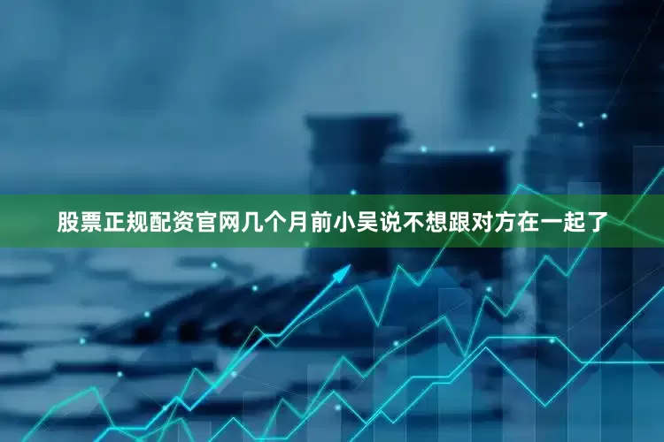 股票正规配资官网几个月前小吴说不想跟对方在一起了