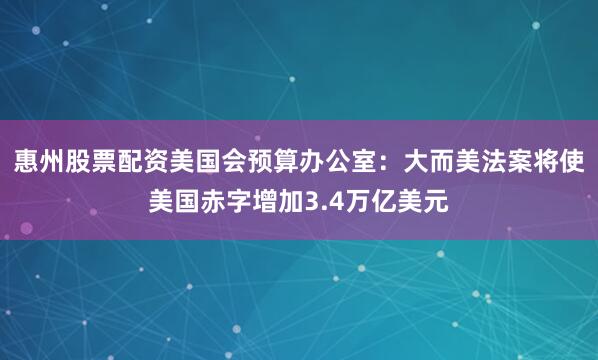 惠州股票配资美国会预算办公室：大而美法案将使美国赤字增加3.4万亿美元