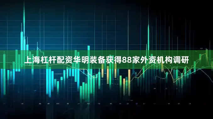 上海杠杆配资华明装备获得88家外资机构调研