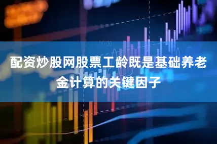 配资炒股网股票工龄既是基础养老金计算的关键因子