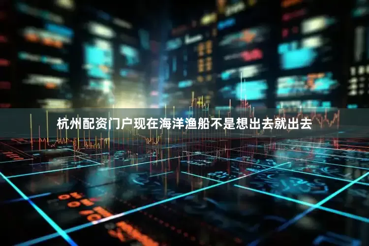 杭州配资门户现在海洋渔船不是想出去就出去