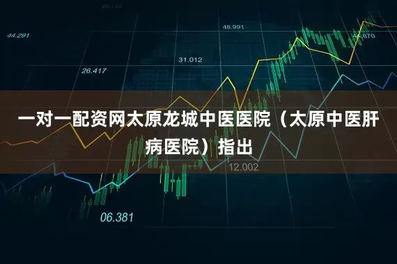 一对一配资网太原龙城中医医院（太原中医肝病医院）指出